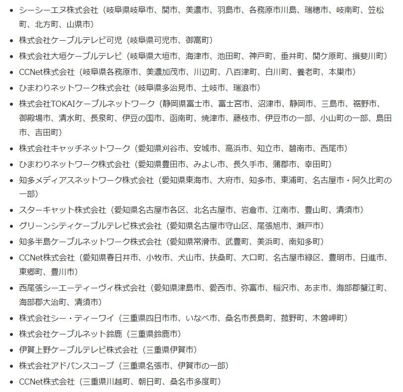 シーシーエヌ株式会社(岐阜県岐阜市、関市、美濃市、羽島市、各務原市川島、瑞穂市、岐南町、笠松町、北方町、山県市) 株式会社ケーブルテレビ可児(岐阜県可児市、御嵩町) 株式会社大垣ケーブルテレビ(岐阜県大垣市、海津市、池田町、神戸町、垂井町、関ケ原町、揖斐川町) CCNet株式会社(岐阜県各務原市、美濃加茂市、川辺町、八百津町、白川町、養老町、本巣市) ひまわりネットワーク株式会社(岐阜県多治見市、土岐市、瑞浪市) 株式会社TOKAIケーブルネットワーク(静岡県富士市、富士宮市、沼津市、静岡市、三島市、裾野市、御殿場市、清水町、長泉町、伊豆の国市、函南町、焼津市、藤枝市、伊豆市の一部、小山町の一部、島田市、吉田町) 株式会社キャッチネットワーク(愛知県刈谷市、安城市、高浜市、知立市、碧南市、西尾市) ひまわりネットワーク株式会社(愛知県豊田市、みよし市、長久手市、蒲郡市、幸田町) 知多メディアスネットワーク株式会社(愛知県東海市、大府市、知多市、東浦町、名古屋市・阿久比町の一部) スターキャット株式会社(愛知県名古屋市各区、北名古屋市、岩倉市、江南市、豊山町、清須市) グリーンシティケーブルテレビ株式会社(愛知県名古屋市守山区、尾張旭市、瀬戸市) 知多半島ケーブルネットワーク株式会社(愛知県常滑市、武豊町、美浜町、南知多町) CCNet株式会社(愛知県春日井市、小牧市、犬山市、扶桑町、大口町、名古屋市緑区、豊明市、日進市、東郷町、豊川市) 西尾張シーエーティーヴィ株式会社(愛知県津島市、愛西市、弥富市、稲沢市、あま市、海部郡蟹江町、海部郡大治町、清須市) 株式会社シー・ティーワイ(三重県四日市市、いなべ市、桑名市長島町、菰野町、木曽岬町) 株式会社ケーブルネット鈴鹿(三重県鈴鹿市) 伊賀上野ケーブルテレビ株式会社(三重県伊賀市) 株式会社アドバンスコープ(三重県名張市、伊賀市の一部) CCNet株式会社(三重県川越町、朝日町、桑名市多度町)